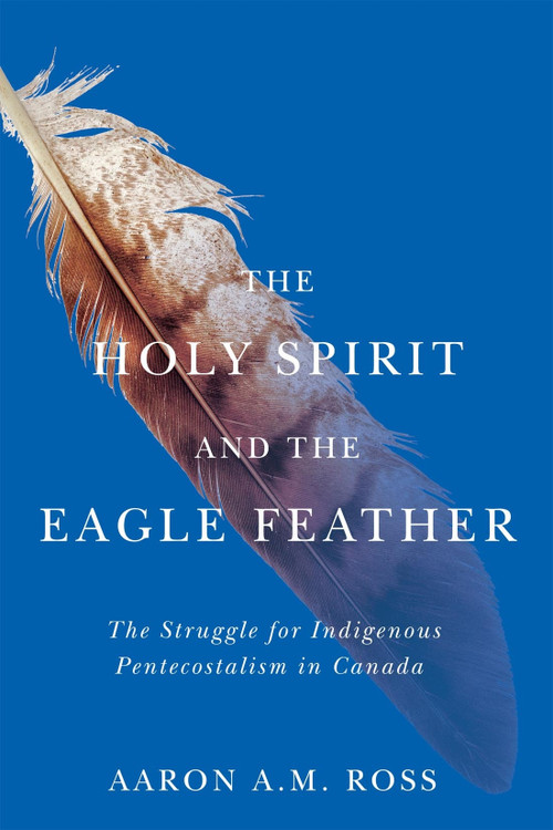 The Holy Spirit and the Eagle Feather (The Struggle for Indigenous Pentecostalism in Canada) by Aaron A.M. Ross, 9780228017660