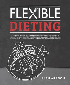 Flexible Dieting (A Science-Based, Reality-Tested Method for Achieving and Maintaining Your Optimal Physique, Performance & Health) by Alan Aragon, 9781628601374
