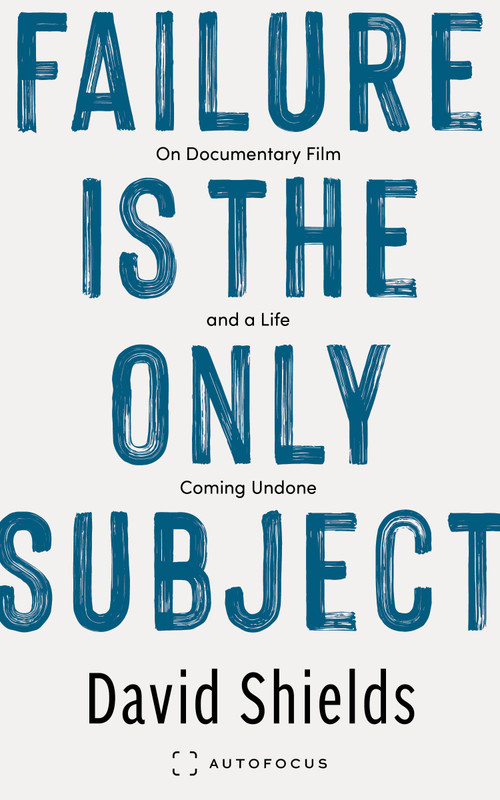 Failure Is the Only Subject (On Documentary Film and a Life Coming Undone) by David Shields, 9781957392424