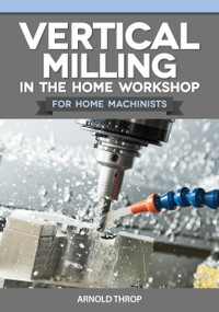Vertical Milling in the Home Workshop for Home Machinists by Arnold Throp, 9781497105249