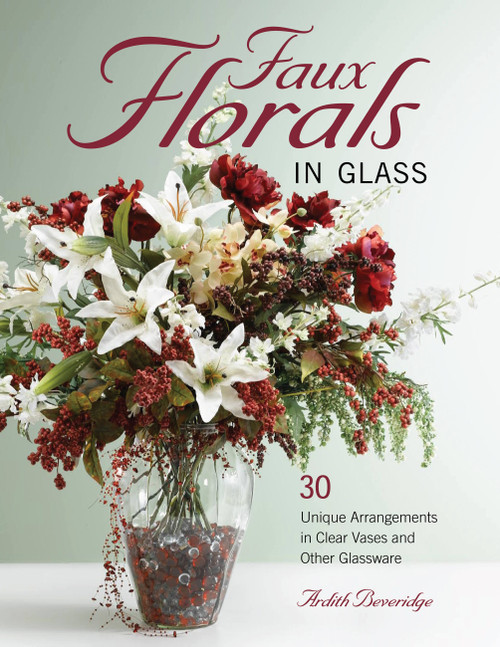 Faux Florals in Glass (30-Plus Unique Arrangements in Clear Vases and Other Glassware) by Ardith Beveridge, 9781589234239