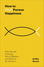 How to (Not) Pursue Happiness (Why We Get It Wrong, Why It Matters, and What to Do About It) by Griffin Gooch, 9781540905796