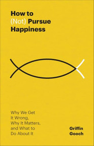 How to (Not) Pursue Happiness (Why We Get It Wrong, Why It Matters, and What to Do About It) by Griffin Gooch, 9781540905796