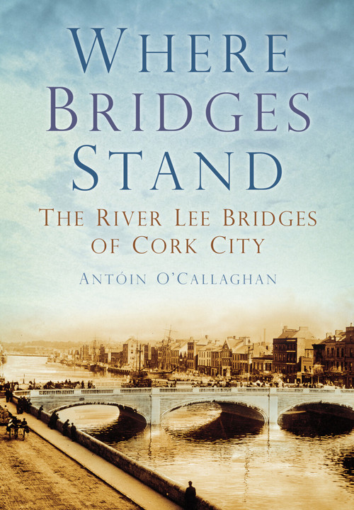 Where Bridges Stand (The River Lee Bridges of Cork City) by Antoin O'Callaghan, Antóin O'Callaghan, 9781845887469