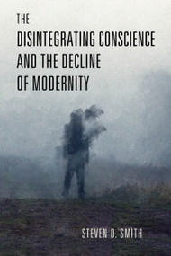 The Disintegrating Conscience and the Decline of Modernity by Steven D. Smith, 9780268206925