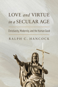 Love and Virtue in a Secular Age (Christianity, Modernity, and the Human Good) by Ralph C. Hancock, 9780268210878