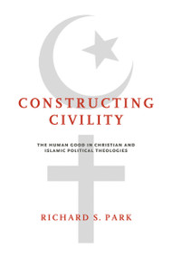 Constructing Civility (The Human Good in Christian and Islamic Political Theologies) by Richard S. Park, 9780268102739