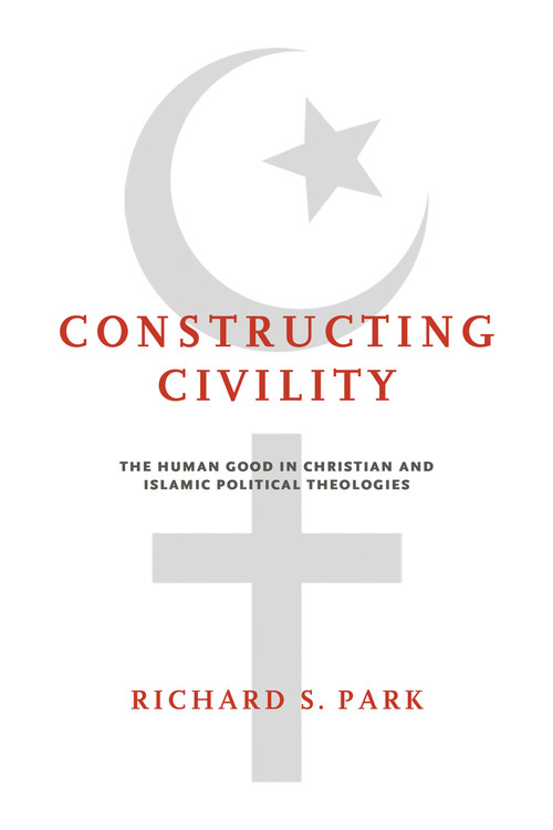 Constructing Civility (The Human Good in Christian and Islamic Political Theologies) by Richard S. Park, 9780268102739