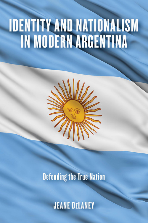 Identity and Nationalism in Modern Argentina (Defending the True Nation) by Jeane DeLaney, 9780268107901