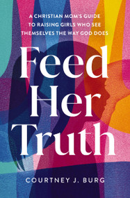 Feed Her Truth (A Christian Mom's Guide to Raising Girls Who See Themselves the Way God Does) by Courtney J. Burg, 9780310371687