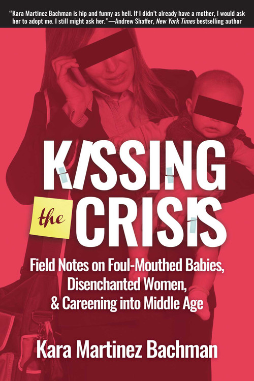 Kissing the Crisis (Field Notes on Foul-Mouthed Babies, Disenchanted Women, and Careening into Middle Age) by Kara Martinez Bachman, 9781610352901