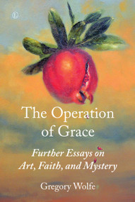 The Operation of Grace (Further Essays on Art, Faith, and Mystery) by Gregory Wolfe, 9780718894399