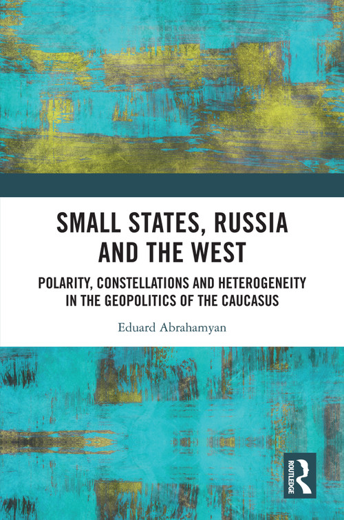 Small States, Russia and the West (Polarity, Constellations and Heterogeneity in the Geopolitics of the Caucasus) by Eduard Abrahamyan, 9781032799759