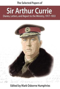 The Selected Papers of Sir Arthur Currie (Diaries, Letters, and Report to the Ministry, 1917-1933) by Mark Humphries, Mark Osborne Humphries, 9780978344122