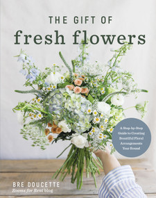 The Gift of Fresh Flowers (A Step-by-Step Guide to Creating Beautiful Floral Arrangements Year Round) by Bre Doucette, 9780736992510