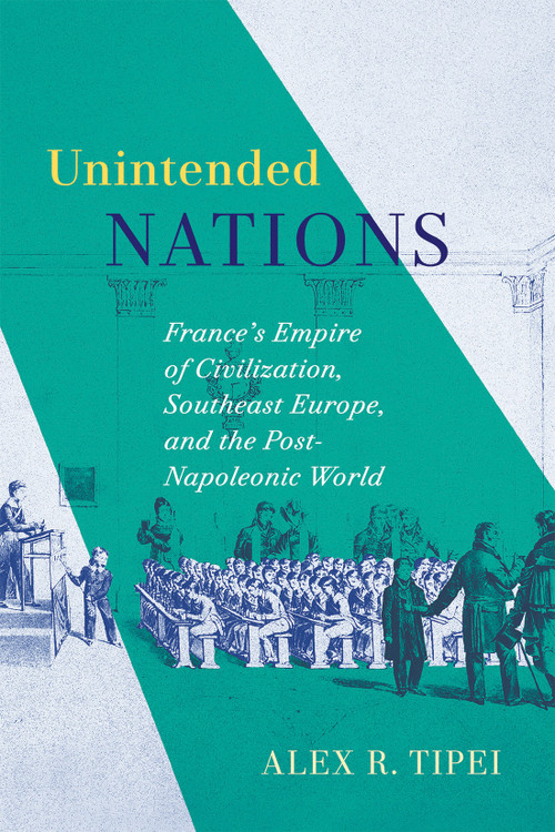 Unintended Nations (France's Empire of Civilization, Southeast Europe, and the Post-Napoleonic World) by Alex R. Tipei, 9780228030942