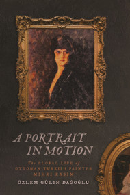 A Portrait in Motion (The Global Life of Ottoman-Turkish Painter Mihri Rasim) by Özlem Gülin Dagoglu, 9780228028925