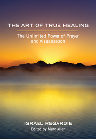 The Art of True Healing (The Unlimited Power of Prayer and Visualization) by Israel Regardie, Marc Allen, 9781608681679