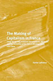 The Making of Capitalism in France (Class Structures, Economic Development, the State and the Formation of the French Working Class, 1750-1914) by Xavier Lafrance, 9789004276321