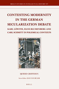 Contesting Modernity in the German Secularization Debate (Karl Löwith, Hans Blumenberg and Carl Schmitt in Polemical Contexts) by Sjoerd Griffioen, 9789004331426