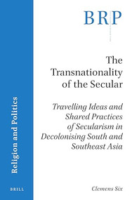 The Transnationality of the Secular (Travelling Ideas and Shared Practices of Secularism in Decolonising South and Southeast Asia) by Clemens Six, 9789004447912
