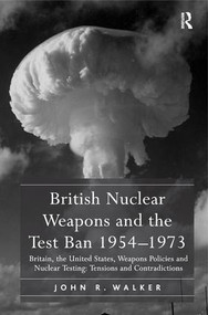 British Nuclear Weapons and the Test Ban 1954-1973 (Britain, the United States, Weapons Policies and Nuclear Testing: Tensions and Contradictions) by John R. Walker, 9781409411123