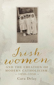 Irish women and the creation of modern Catholicism, 1850-1950 by Cara Delay, 9781526136398