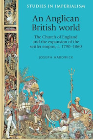 An Anglican British world (The Church of England and the expansion of the settler empire, c. 1790-1860) by Joseph Hardwick, 9780719087226