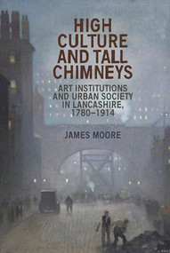 High culture and tall chimneys (Art institutions and urban society in Lancashire, 1780-1914) by James Moore, 9781784991470