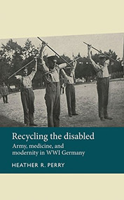 Recycling the disabled (Army, medicine, and modernity in WWI Germany) by Heather Perry, 9780719089244