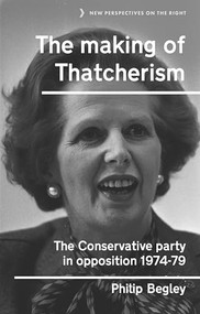 The making of Thatcherism (The Conservative Party in opposition, 1974-79) by Philip Begley, 9781526131300