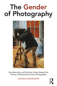 The Gender of Photography (How Masculine and Feminine Values Shaped the History of Nineteenth-Century Photography) by Nicole Hudgins, 9781474271561
