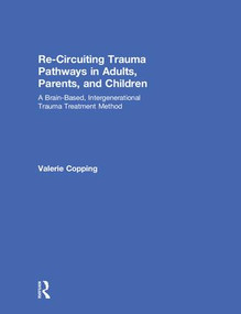 Re-Circuiting Trauma Pathways in Adults, Parents, and Children (A Brain-Based, Intergenerational Trauma Treatment Method) by Valerie Copping, 9781138223134
