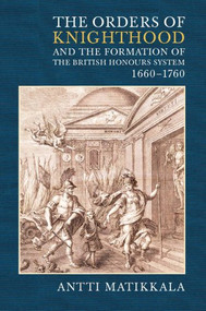 The Orders of Knighthood and the Formation of the British Honours System, 1660-1760 by Antti Matikkala, 9781843834236