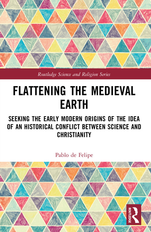 Flattening the Medieval Earth (Seeking the Early Modern Origins of the Idea of an Historical Conflict between Science and Christianity) by Pablo de Felipe, 9781032899961