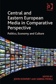 Central and Eastern European Media in Comparative Perspective (Politics, Economy and Culture) by John Downey, Sabina Mihelj, 9781409435426