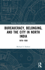 Bureaucracy, Belonging, and the City in North India (1870-1930) by Michael S. Dodson, 9780367818906