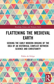 Flattening the Medieval Earth (Seeking the Early Modern Origins of the Idea of an Historical Conflict between Science and Christianity) by Pablo de Felipe, 9781032893068