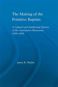 The Making of the Primitive Baptists (A Cultural and Intellectual History of the Anti-Mission Movement, 1800-1840) by James R. Mathis, 9780415948715