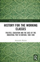 History for the Working Classes (Politics, Education and the Uses of the Industrial Past in Britain, 1884-1985) by Alexander Hutton, 9781041275671