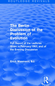 The Berlin Discussion of the Problem of Evolution (Full Report of the Lectures Given in February 1907, and of the Evening Discussion) by Erich Wasmann, S.J., 9781138658912
