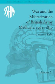 War and the Militarization of British Army Medicine, 1793-1830 by Catherine Kelly, 9781848931831
