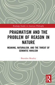 Pragmatism and the Problem of Reason in Nature (Meaning, Naturalism, and the Threat of Semantic Nihilism) by Brandon Beasley, 9781032973494