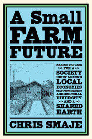A Small Farm Future (Making the Case for a Society Built Around Local Economies, Self-Provisioning, Agricultural Diversity and a Shared Earth) by Chris Smaje, 9781603589024