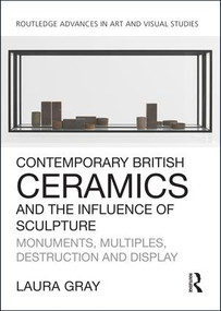 Contemporary British Ceramics and the Influence of Sculpture (Monuments, Multiples, Destruction and Display) by Laura Gray, 9781138054295