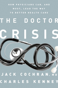 The Doctor Crisis (How Physicians Can, and Must, Lead the Way to Better Health Care) by Jack Cochran, Charles C. Kenney, 9781610394437
