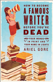 How to Become a Famous Writer Before You're Dead (Your Words in Print and Your Name in Lights) by Ariel Gore, 9780307346483