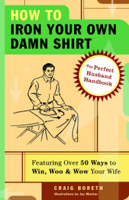 How to Iron Your Own Damn Shirt (The Perfect Husband Handbook Featuring Over 50 Foolproof Ways to Win, Woo & Wow Your Wife) by Craig Boreth, 9781400053629