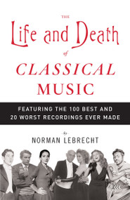 The Life and Death of Classical Music (Featuring the 100 Best and 20 Worst Recordings Ever Made) by Norman Lebrecht, 9781400096589