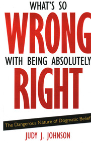 What's So Wrong with Being Absolutely Right (The Dangerous Nature of Dogmatic Belief) by Judy J. Johnson, 9781591026570
